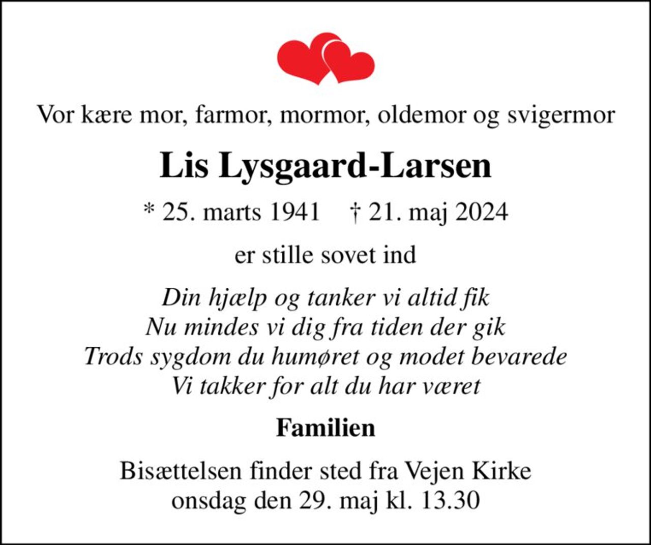 Vor kære mor, farmor, mormor, oldemor og svigermor
Lis Lysgaard-Larsen
* 25. marts 1941    ✝ 21. maj 2024
er stille sovet ind
Din hjælp og tanker vi altid fik Nu mindes vi dig fra tiden der gik Trods sygdom du humøret og modet bevarede Vi takker for alt du har været
Familien
Bisættelsen finder sted fra Vejen Kirke  onsdag den 29. maj kl. 13.30