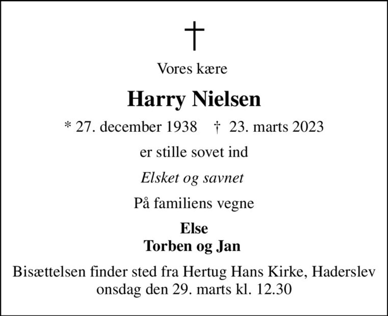 Vores kære 
Harry Nielsen
* 27. december 1938    ✝ 23. marts 2023
er stille sovet ind
Elsket og savnet 
På familiens vegne
Else Torben og Jan 
Bisættelsen finder sted fra Hertug Hans Kirke, Haderslev  onsdag den 29. marts kl. 12.30