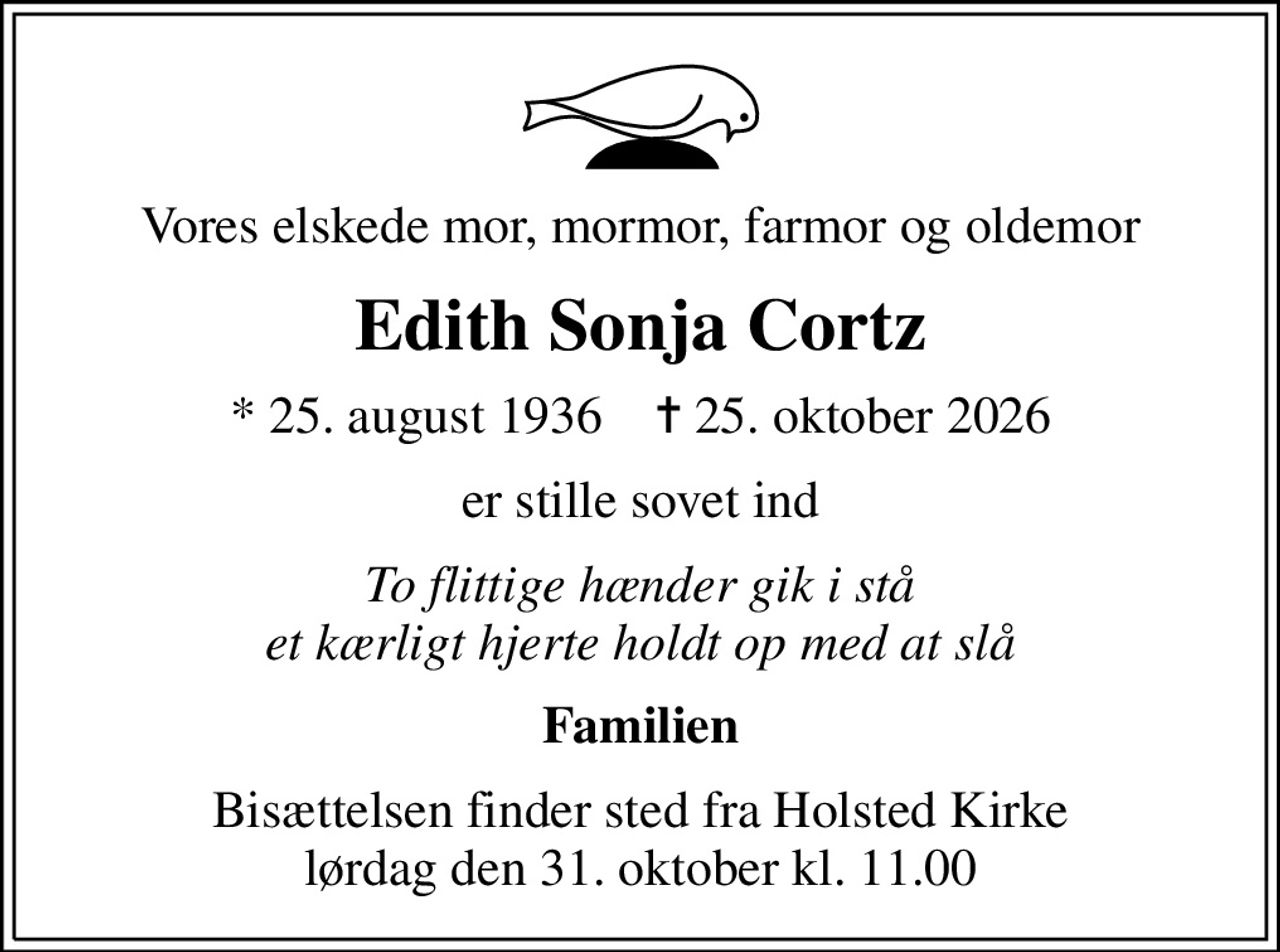 Vores elskede mor, mormor, farmor og oldemor
Edith Sonja Cortz
* 25. august 1936    ✝ 25. oktober 2026
er stille sovet ind
To flittige hænder gik i stå et kærligt hjerte holdt op med at slå
Familien
Bisættelsen finder sted fra Holsted Kirke  lørdag den 31. oktober kl. 11.00