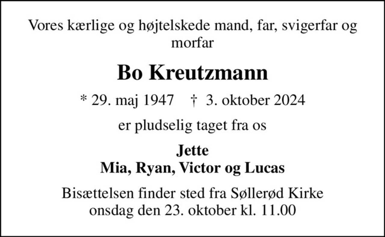 Vores kærlige og højtelskede mand, far, svigerfar og morfar
Bo Kreutzmann
* 29. maj 1947    ✝ 3. oktober 2024
er pludselig taget fra os
Jette Mia, Ryan, Victor og Lucas
Bisættelsen finder sted fra Søllerød Kirke  onsdag den 23. oktober kl. 11.00