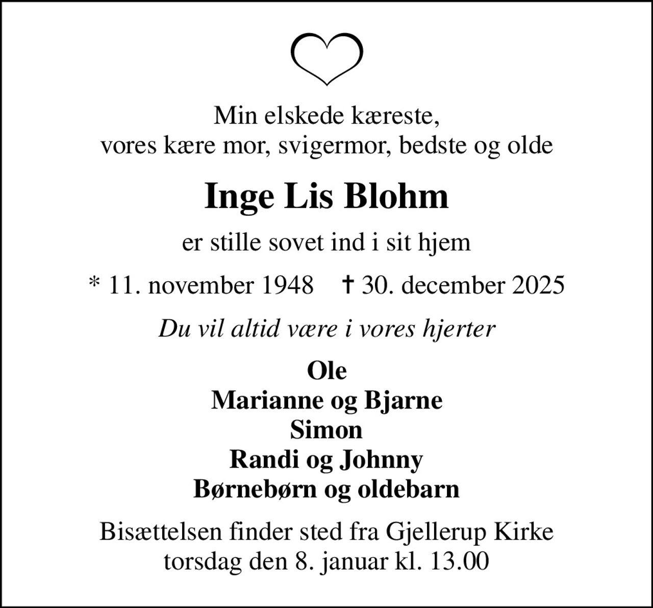 Min elskede kæreste, vores kære mor, svigermor, bedste og olde
Inge Lis Blohm
er stille sovet ind i sit hjem
* 11. november 1948    ✝ 30. december 2025
Du vil altid være i vores hjerter
Ole Marianne og Bjarne Simon Randi og Johnny Børnebørn og oldebarn
Bisættelsen finder sted fra Gjellerup Kirke  torsdag den 8. januar kl. 13.00