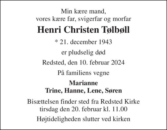 Min kære mand, vores kære far, svigerfar og morfar 
Henri Christen Tølbøll 
*&#x200B; 21. december 1943 
er pludselig død 
Redsted, den 10. februar 2024 
På familiens vegne 
Marianne Trine, Hanne, Lene, Søren 
Bisættelsen&#x200B; finder sted fra Redsted Kirke&#x200B; tirsdag den 20. februar&#x200B; kl. 11.00 
Højtideligheden slutter ved kirken