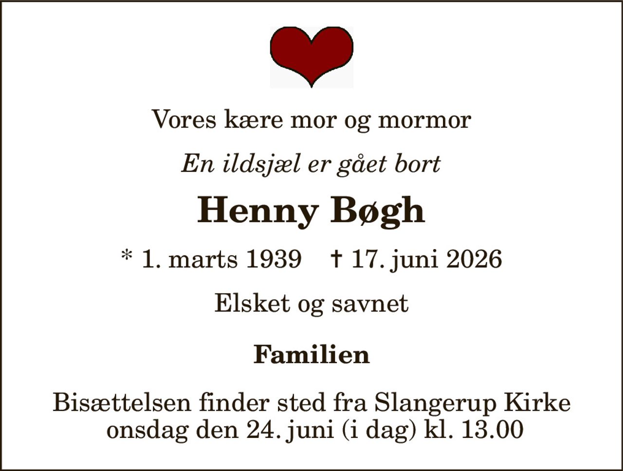 Vores kære mor og mormor 
En ildsjæl er gået bort 
Henny Bøgh 
* 1. marts 1939    ✝ 17. juni 2026 
Elsket og savnet 
Familien 
Bisættelsen finder sted fra Slangerup Kirke  onsdag den 24. juni (i dag) kl. 13.00
