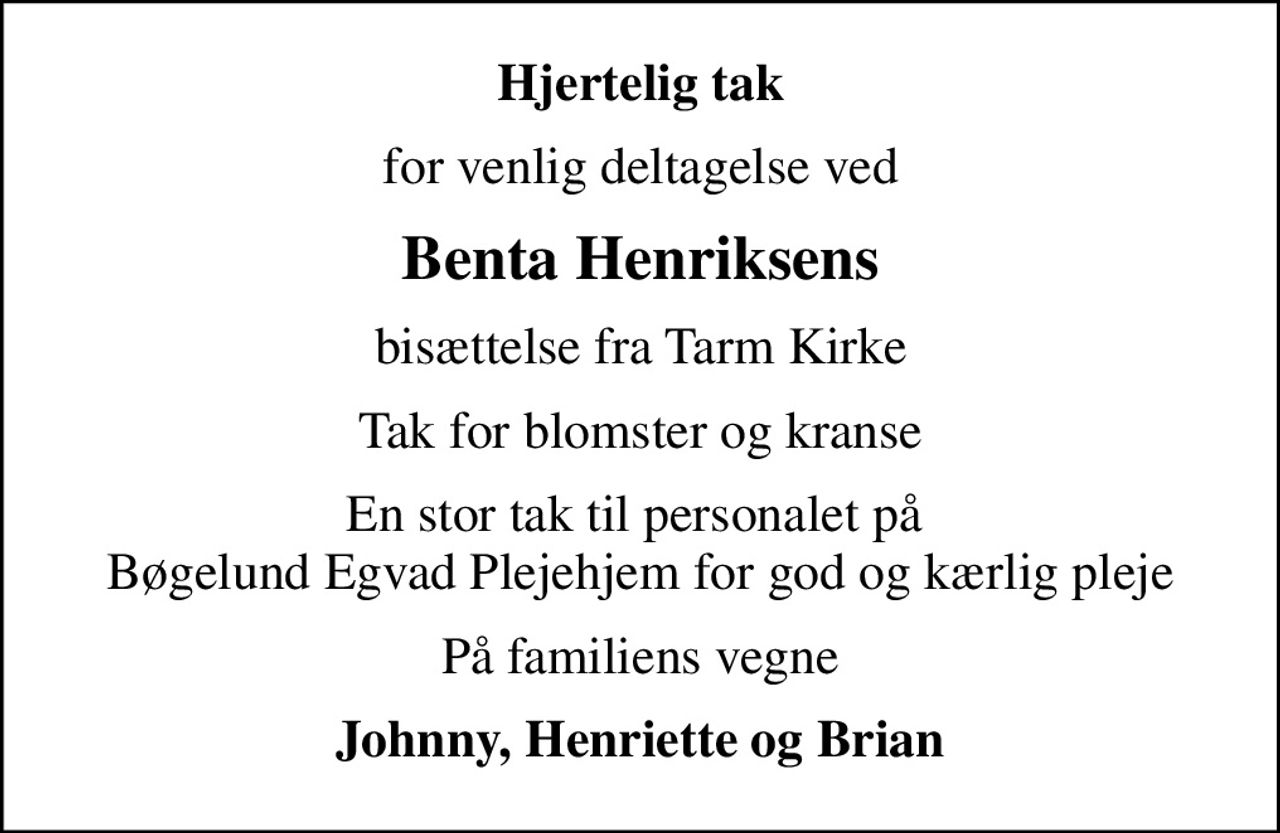 Hjertelig tak
for venlig deltagelse ved
Benta Henriksens
bisættelse fra Tarm Kirke
Tak for blomster og kranse
En stor tak til personalet på  Bøgelund Egvad Plejehjem for god og kærlig pleje
På familiens vegne
Johnny, Henriette og Brian