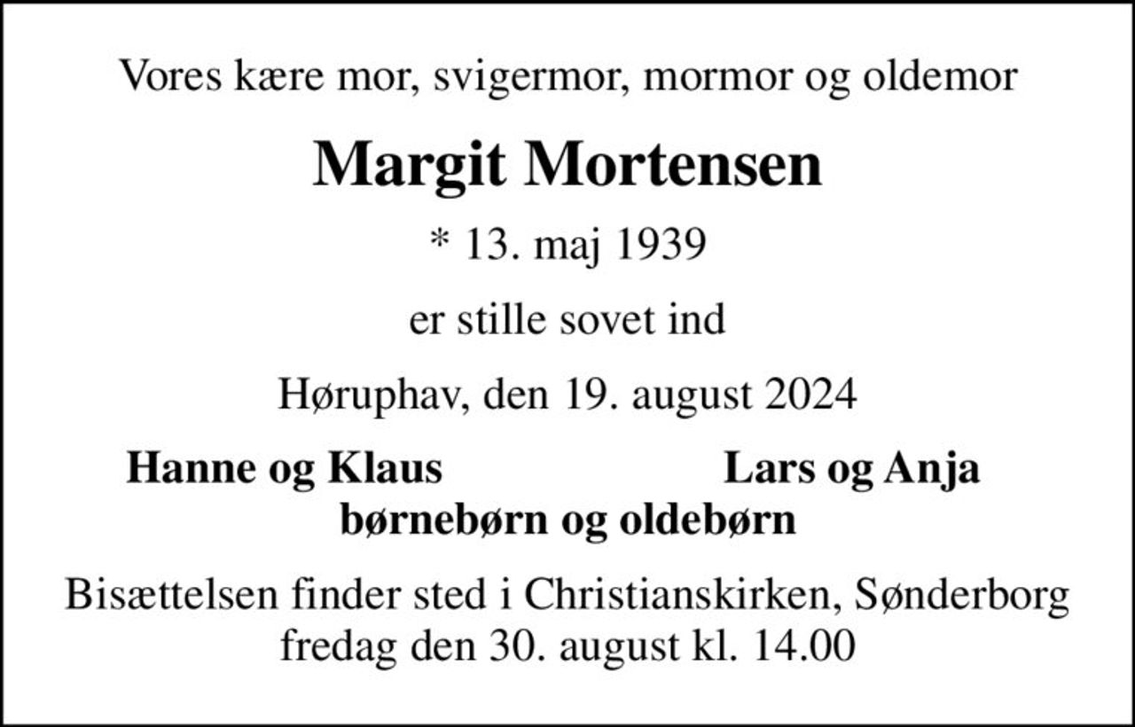 Vores kære mor, svigermor, mormor og oldemor
Margit Mortensen
* 13. maj 1939
er stille sovet ind
Høruphav, den 19. august 2024
Hanne og Klaus
Lars og Anja
Bisættelsen finder sted i Christianskirken, Sønderborg  fredag den 30. august kl. 14.00