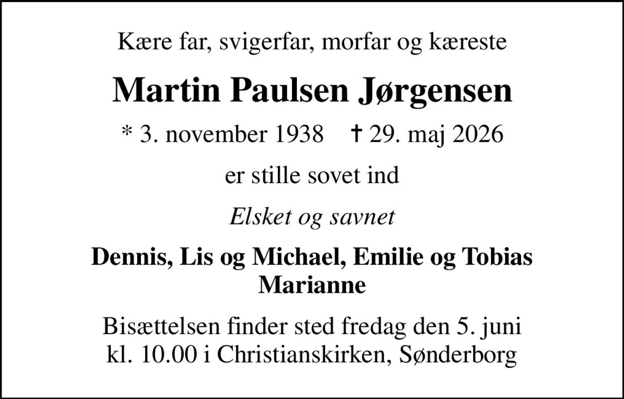 Kære far, svigerfar, morfar og kæreste
Martin Paulsen Jørgensen
* 3. november 1938    ✝ 29. maj 2026
er stille sovet ind
Elsket og savnet
Dennis, Lis og Michael, Emilie og Tobias Marianne
Bisættelsen finder sted fredag den 5. juni kl. 10.00 i Christianskirken, Sønderborg