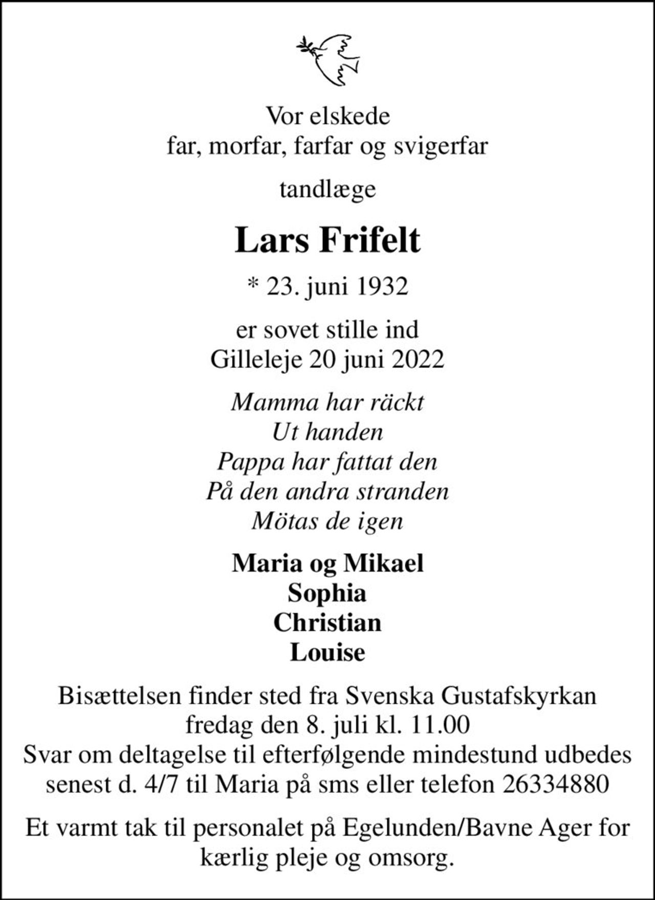 Vor elskede far, morfar, farfar og svigerfar
tandlæge
Lars Frifelt
* 23. juni 1932
er sovet stille ind Gilleleje 20 juni 2022
Mamma har räckt Ut handen Pappa har fattat den På den andra stranden Mötas de igen
Maria og Mikael Sophia Christian Louise
Bisættelsen finder sted fra Svenska Gustafskyrkan  fredag den 8. juli kl. 11.00  Svar om deltagelse til efterfølgende mindestund udbedes senest d. 4/7 til Maria på sms eller telefon 26334880
Et varmt tak til personalet på Egelunden/Bavne Ager for kærlig pleje og omsorg.