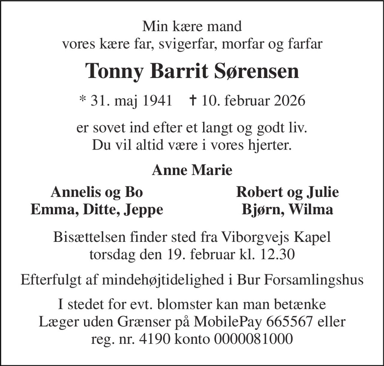 Min kære mand vores kære far, svigerfar, morfar og farfar 
Tonny Barrit Sørensen 
*​ 31. maj 1941​    ✝​ 10. februar 2026 
er sovet ind efter et langt og godt liv. Du vil altid være i vores hjerter. 
Anne Marie 
Annelis og Bo Emma, Ditte, Jeppe 
Robert og Julie Bjørn, Wilma 
Bisættelsen finder sted fra Viborgvejs Kapel torsdag den 19. februar kl. 12.30 
Efterfulgt af mindehøjtidelighed i Bur Forsamlingshus 
I stedet for evt. blomster kan man betænke Læger uden Grænser på MobilePay 665567 eller reg. nr. 4190 konto 0000081000