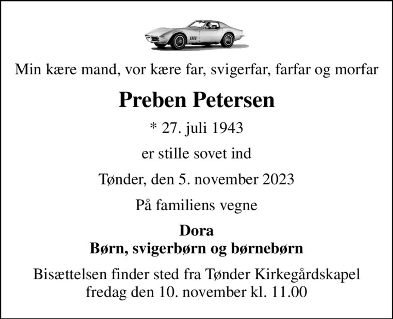 Min kære mand, vor kære far, svigerfar, farfar og morfar
Preben Petersen
* 27. juli 1943
er stille sovet ind
Tønder, den 5. november 2023
På familiens vegne
Dora Børn, svigerbørn og børnebørn
Bisættelsen finder sted fra Tønder Kirkegårdskapel  fredag den 10. november kl. 11.00