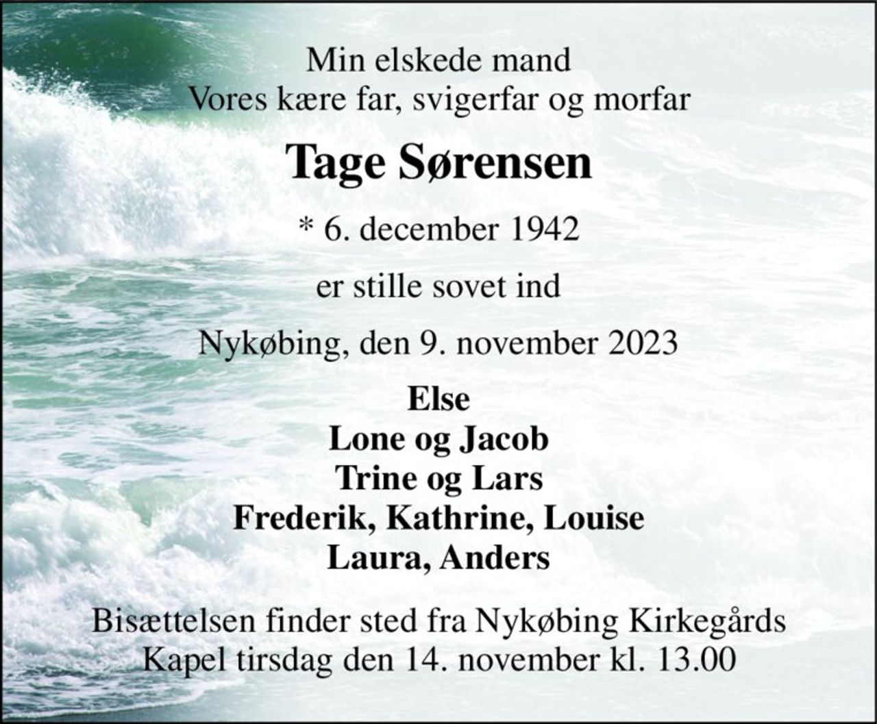 Min elskede mand Vores kære far, svigerfar og morfar 
Tage Sørensen 
*​ 6. december 1942 
er stille sovet ind 
Nykøbing, den 9. november 2023 
Else Lone og Jacob Trine og Lars Frederik, Kathrine, Louise Laura, Anders 
Bisættelsen​ finder sted fra Nykøbing Kirkegårds​ Kapel tirsdag den 14. november​ kl. 13.00