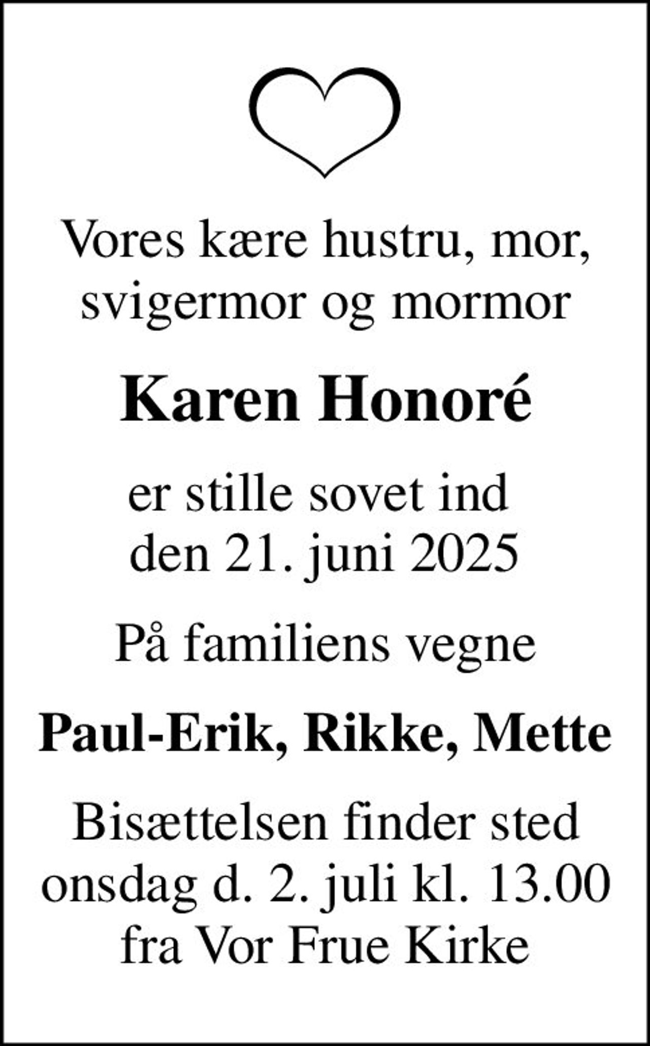 Vores kære hustru, mor, svigermor og mormor
Karen Honoré
er stille sovet ind  den 21. juni 2025
På familiens vegne
Paul-Erik, Rikke, Mette
Bisættelsen finder sted onsdag d. 2. juli kl. 13.00 fra Vor Frue Kirke
