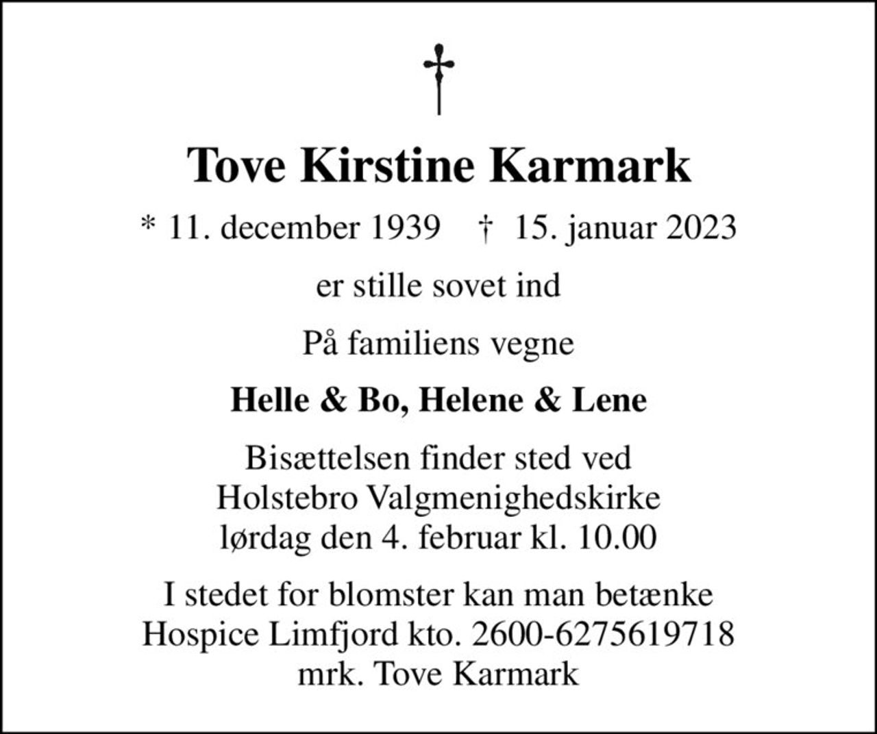 Tove Kirstine Karmark
* 11. december 1939    ✝ 15. januar 2023
er stille sovet ind
På familiens vegne
Helle & Bo, Helene & Lene
Bisættelsen finder sted ved Holstebro Valgmenighedskirke  lørdag den 4. februar kl. 10.00 
I stedet for blomster kan man betænke Hospice Limfjord kto. 2600-6275619718 mrk. Tove Karmark
I stedet for evt. blomster kan man betænke
					Hospice Limfjord Skive konto2600-6275619718mrk. Tove Kirstine
					Karmark