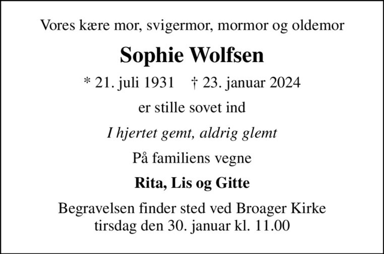 Vores kære mor, svigermor, mormor og oldemor
Sophie Wolfsen
* 21. juli 1931    ✝ 23. januar 2024
er stille sovet ind
I hjertet gemt, aldrig glemt
På familiens vegne
Rita, Lis og Gitte
Begravelsen finder sted ved Broager Kirke  tirsdag den 30. januar kl. 11.00