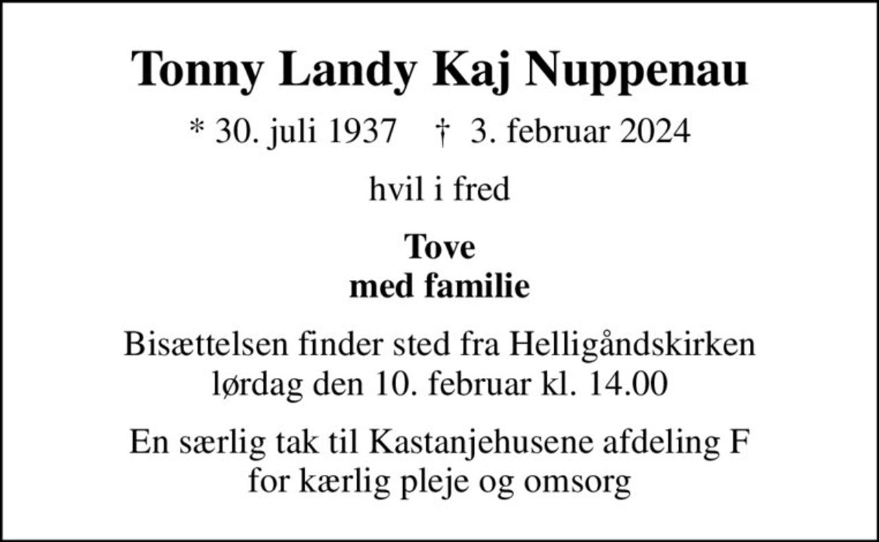 Tonny Landy Kaj Nuppenau
* 30. juli 1937    ✝ 3. februar 2024
hvil i fred
Tove med familie
Bisættelsen finder sted fra Helligåndskirken  lørdag den 10. februar kl. 14.00 
En særlig tak til Kastanjehusene afdeling F for kærlig pleje og omsorg