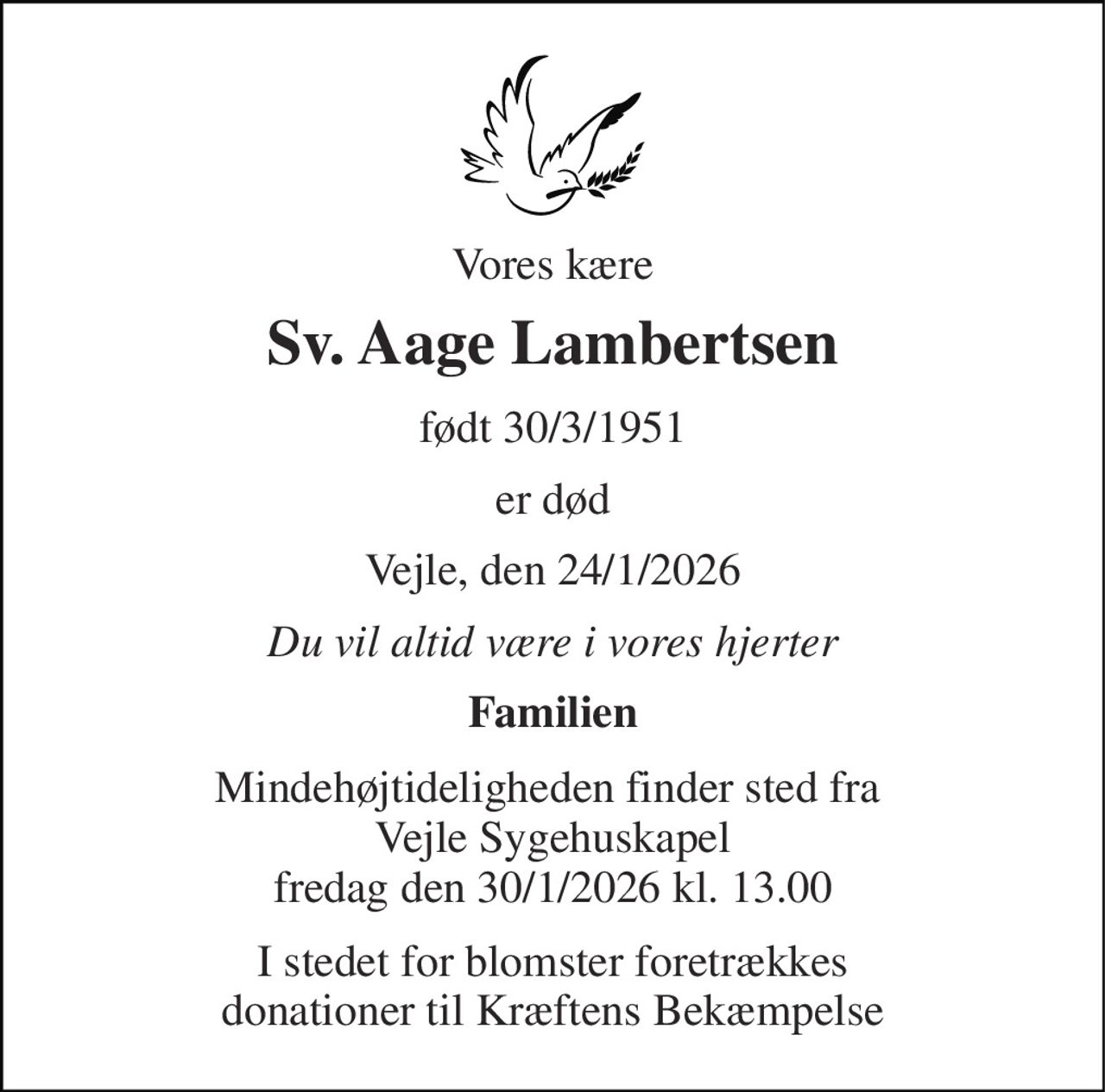 Vores kære 
Sv. Aage Lambertsen 
født 30/3/1951 
er død 
Vejle, den 24/1/2026 
Du vil altid være i vores hjerter 
Familien 
Mindehøjtideligheden finder sted fra  Vejle Sygehuskapel fredag den 30/1/2026 kl. 13.00 
I stedet for blomster foretrækkes donationer til Kræftens Bekæmpelse