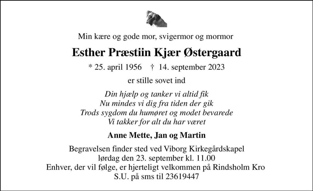 Min kære og gode mor, svigermor og mormor 
Esther Præstiin Kjær Østergaard
* 25. april 1956    ✝ 14. september 2023
er stille sovet ind
Din hjælp og tanker vi altid fik Nu mindes vi dig fra tiden der gik Trods sygdom du humøret og modet bevarede Vi takker for alt du har været
Anne Mette, Jan og Martin
Begravelsen finder sted ved Viborg Kirkegårdskapel  lørdag den 23. september kl. 11.00  Enhver, der vil følge, er hjerteligt velkommen på Rindsholm Kro  S.U. på sms til 23619447