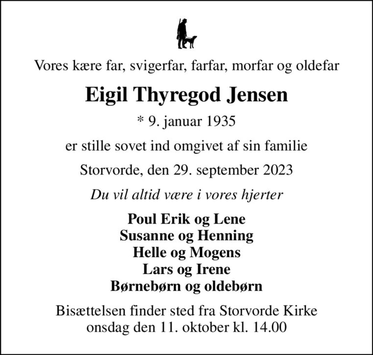 Vores kære far, svigerfar, farfar, morfar og oldefar
Eigil Thyregod Jensen
* 9. januar 1935
er stille sovet ind omgivet af sin familie
Storvorde, den 29. september 2023
Du vil altid være i vores hjerter
Poul Erik og Lene Susanne og Henning Helle og Mogens Lars og Irene Børnebørn og oldebørn
Bisættelsen finder sted fra Storvorde Kirke  onsdag den 11. oktober kl. 14.00