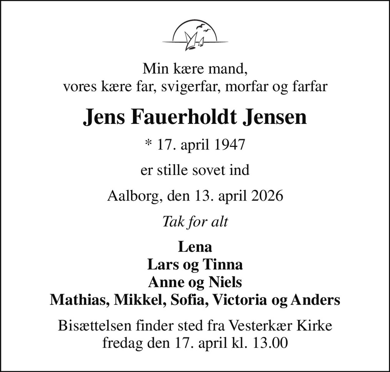 Min kære mand, vores kære far, svigerfar, morfar og farfar
Jens Fauerholdt Jensen
* 17. april 1947
er stille sovet ind
Aalborg, den 13. april 2026
Tak for alt
Lena Lars og Tinna Anne og Niels Mathias, Mikkel, Sofia, Victoria og Anders
Bisættelsen finder sted fra Vesterkær Kirke  fredag den 17. april kl. 13.00