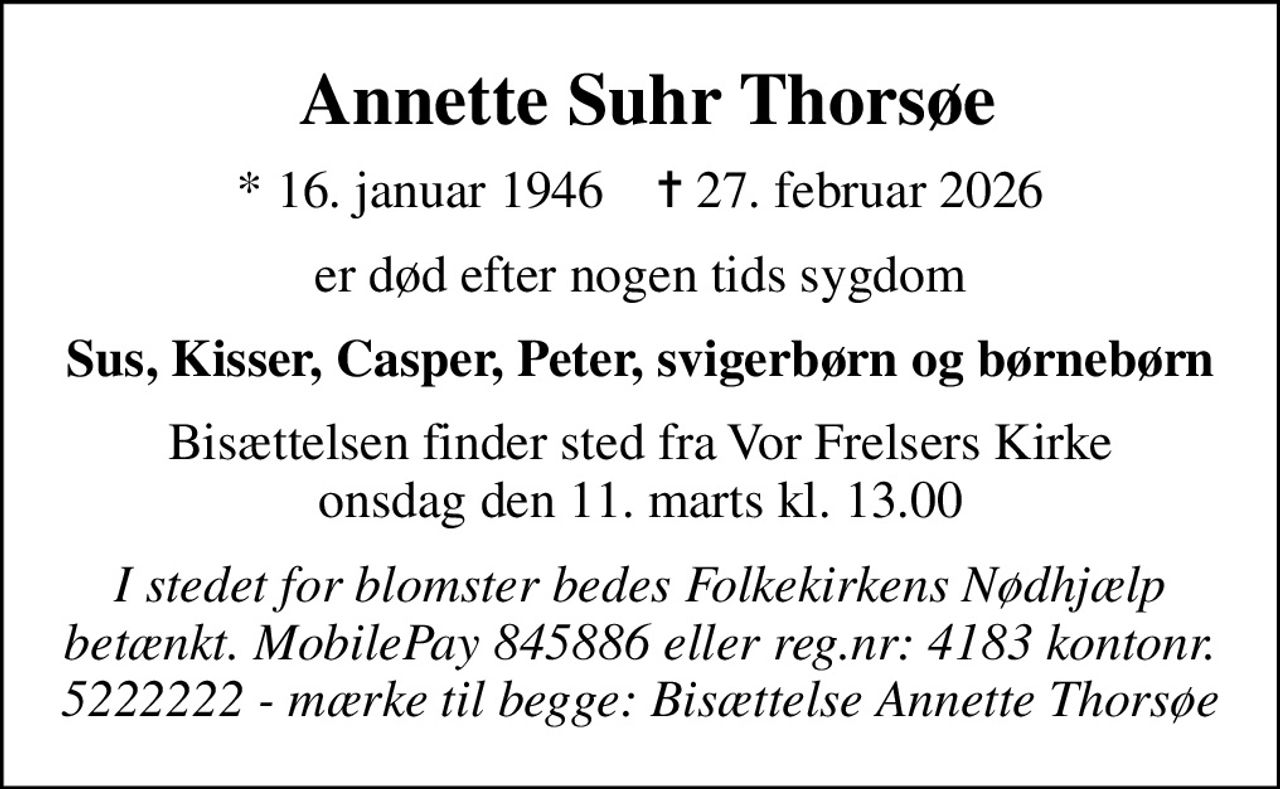Annette Suhr Thorsøe
* 16. januar 1946    ✝ 27. februar 2026
er død efter nogen tids sygdom
Sus, Kisser, Casper, Peter, svigerbørn og børnebørn
Bisættelsen finder sted fra Vor Frelsers Kirke  onsdag den 11. marts kl. 13.00 
I stedet for blomster bedes Folkekirkens Nødhjælp betænkt. MobilePay 845886 eller reg.nr: 4183 kontonr. 5222222 - mærke til begge: Bisættelse Annette Thorsøe