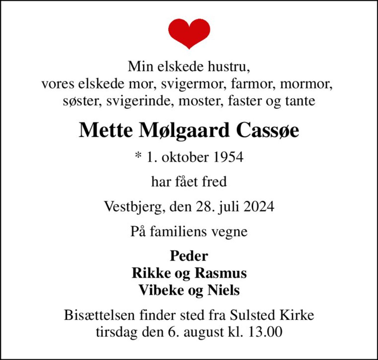 Min elskede hustru, vores elskede mor, svigermor, farmor, mormor,  søster, svigerinde, moster, faster og tante
Mette Mølgaard Cassøe
* 1. oktober 1954
har fået fred
Vestbjerg, den 28. juli 2024
På familiens vegne
Peder Rikke og Rasmus Vibeke og Niels
Bisættelsen finder sted fra Sulsted Kirke  tirsdag den 6. august kl. 13.00