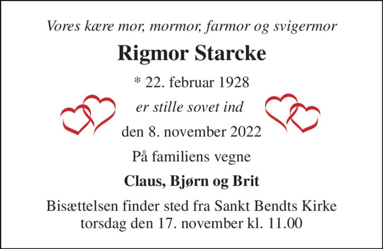 Vores kære mor, mormor, farmor og svigermor 
Rigmor Starcke 
★​ 22. februar 1928​ 
er stille sovet ind  
den 8. november 2022​ 
På familiens vegne 
Claus, Bjørn og Brit 
Bisættelsen​ finder sted fra Sankt Bendts Kirke​ torsdag den 17. november​ kl. 11.00