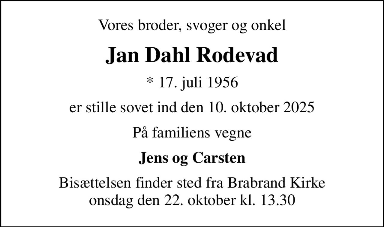 Vores broder, svoger og onkel
Jan Dahl Rodevad
* 17. juli 1956
er stille sovet ind den 10. oktober 2025
På familiens vegne
Jens og Carsten
Bisættelsen finder sted fra Brabrand Kirke  onsdag den 22. oktober kl. 13.30