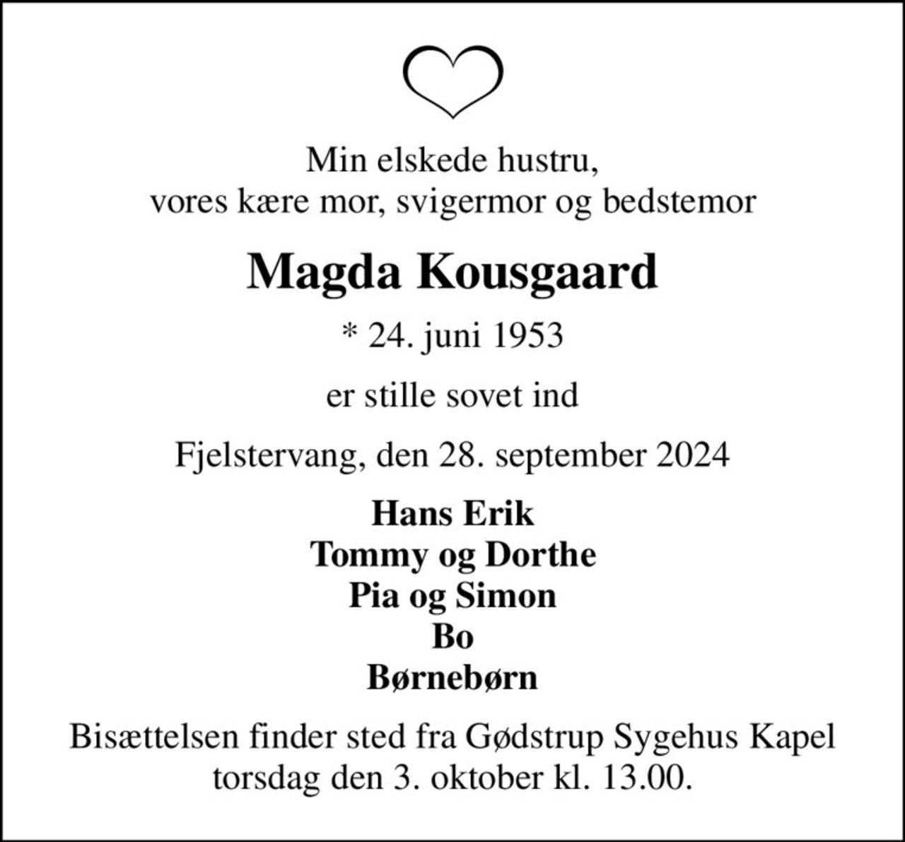 Min elskede hustru, vores kære mor, svigermor og bedstemor
Magda Kousgaard
* 24. juni 1953
er stille sovet ind
Fjelstervang, den 28. september 2024
Hans Erik Tommy og Dorthe Pia og Simon Bo Børnebørn
Bisættelsen finder sted fra Gødstrup Sygehus Kapel torsdag den 3. oktober kl. 13.00.