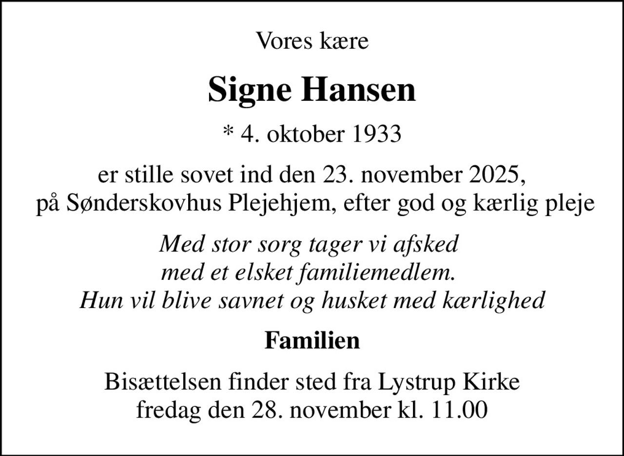 Vores kære
Signe Hansen
* 4. oktober 1933
er stille sovet ind den 23. november 2025,  på Sønderskovhus Plejehjem, efter god og kærlig pleje
Med stor sorg tager vi afsked  med et elsket familiemedlem.  Hun vil blive savnet og husket med kærlighed
Familien
Bisættelsen finder sted fra Lystrup Kirke  fredag den 28. november kl. 11.00