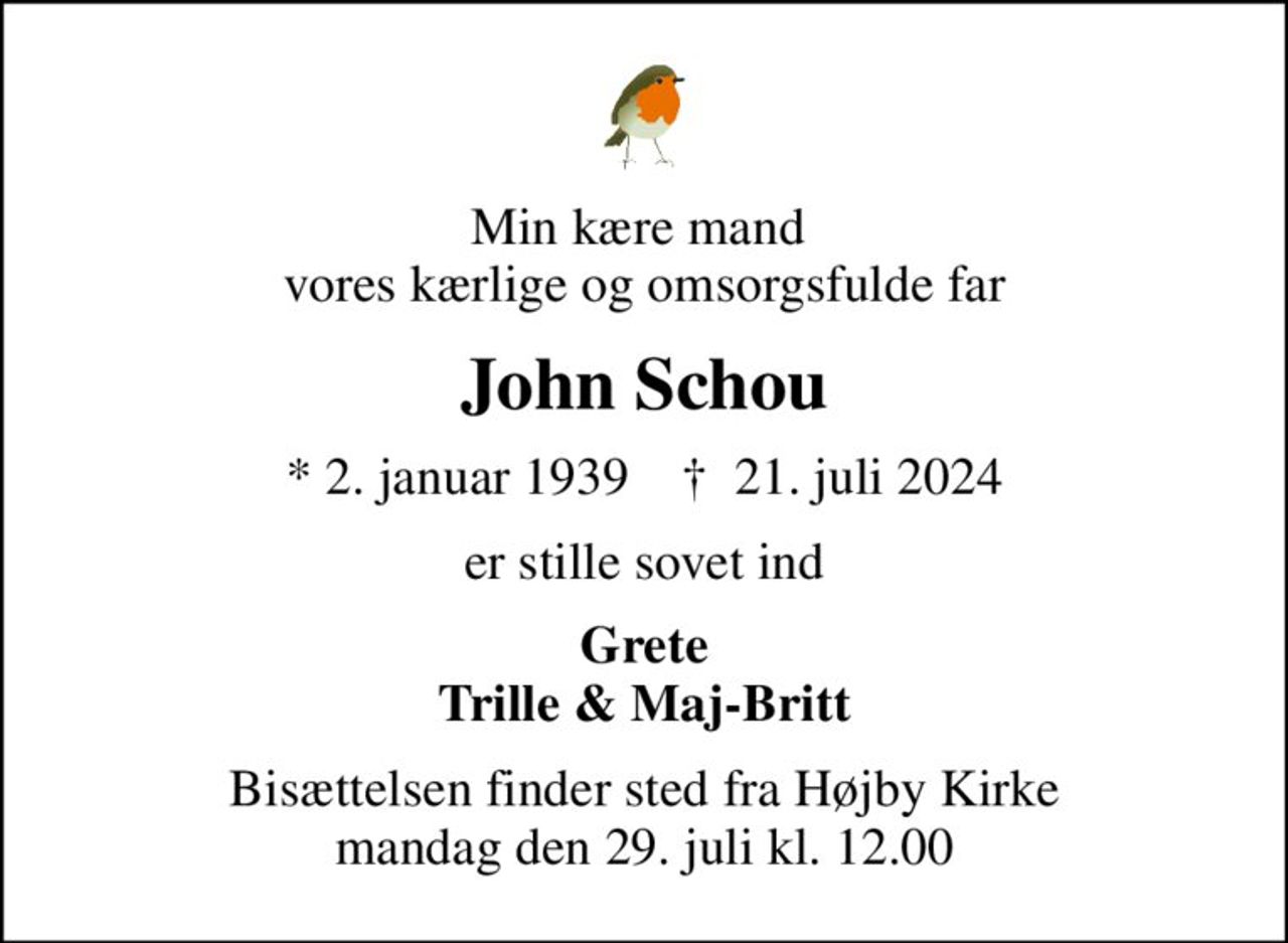 Min kære mand  vores kærlige og omsorgsfulde far
John Schou
* 2. januar 1939    ✝ 21. juli 2024
er stille sovet ind
Grete Trille & Maj-Britt
Bisættelsen finder sted fra Højby Kirke  mandag den 29. juli kl. 12.00