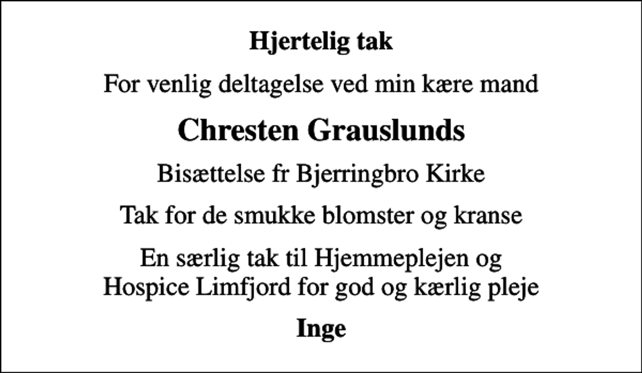 <p>Hjertelig tak<br />For venlig deltagelse ved min kære mand<br />Chresten Grauslunds<br />Bisættelse fr Bjerringbro Kirke<br />Tak for de smukke blomster og kranse<br />En særlig tak til Hjemmeplejen og Hospice Limfjord for god og kærlig pleje<br />Inge</p>