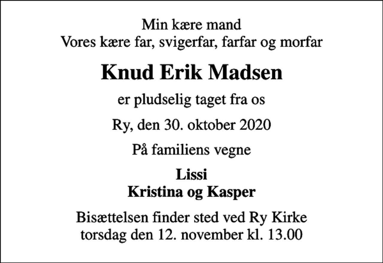 <p>Min kære mand Vores kære far, svigerfar, farfar og morfar<br />Knud Erik Madsen<br />er pludselig taget fra os<br />Ry, den 30. oktober 2020<br />På familiens vegne<br />Lissi Kristina og Kasper<br />Bisættelsen finder sted ved Ry Kirke torsdag den 12. november kl. 13.00</p>