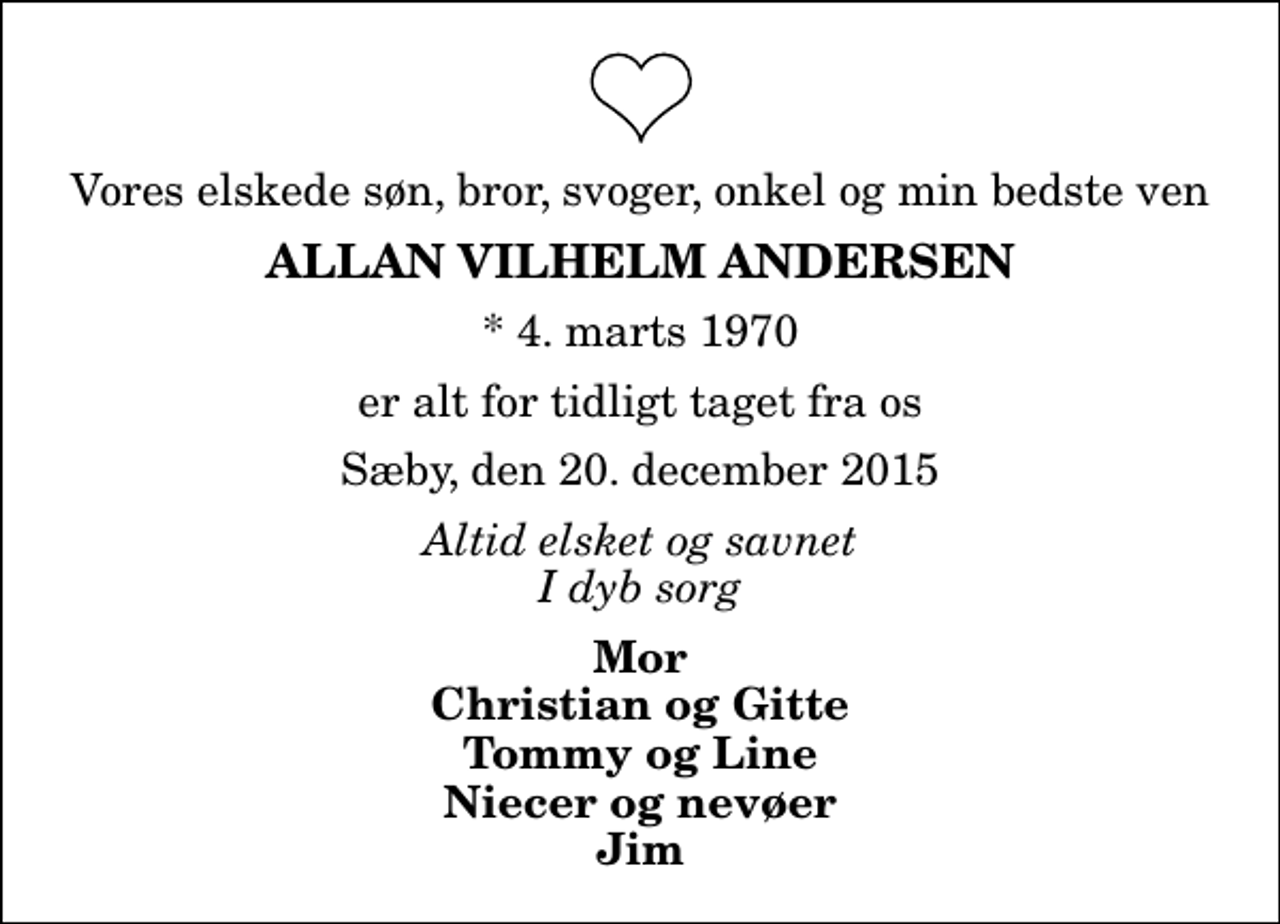 <p>Vores elskede søn, bror, svoger, onkel og min bedste ven<br />Allan Vilhelm Andersen<br />* 4. marts 1970<br />er alt for tidligt taget fra os<br />Sæby, den 20. december 2015<br />Altid elsket og savnet I dyb sorg<br />Mor Christian og Gitte Tommy og Line Niecer og nevøer Jim</p>
