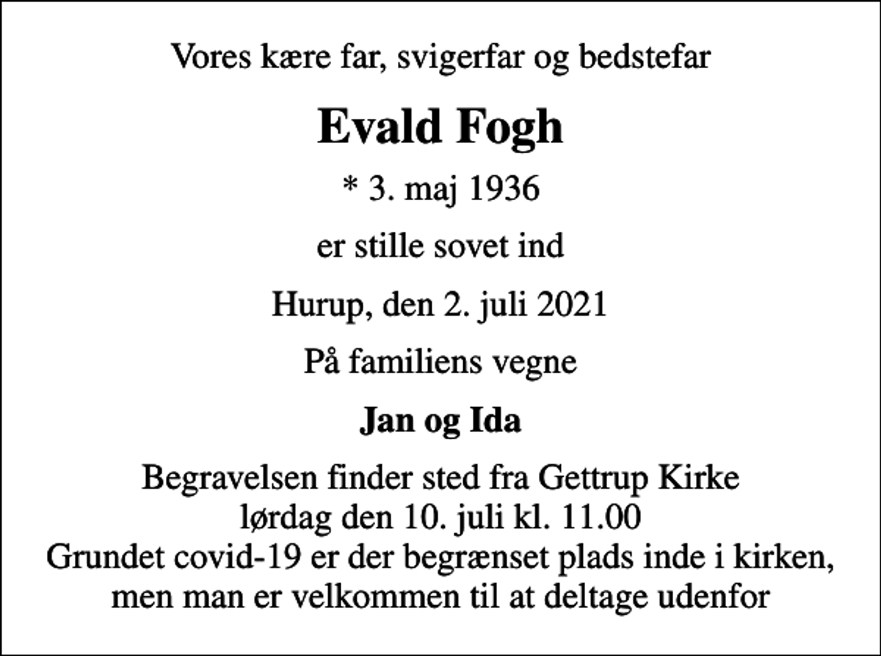 <p>Vores kære far, svigerfar og bedstefar<br />Evald Fogh<br />* 3. maj 1936<br />er stille sovet ind<br />Hurup, den 2. juli 2021<br />På familiens vegne<br />Jan og Ida<br />Begravelsen finder sted fra Gettrup Kirke lørdag den 10. juli kl. 11.00 Grundet covid-19 er der begrænset plads inde i kirken, men man er velkommen til at deltage udenfor</p>