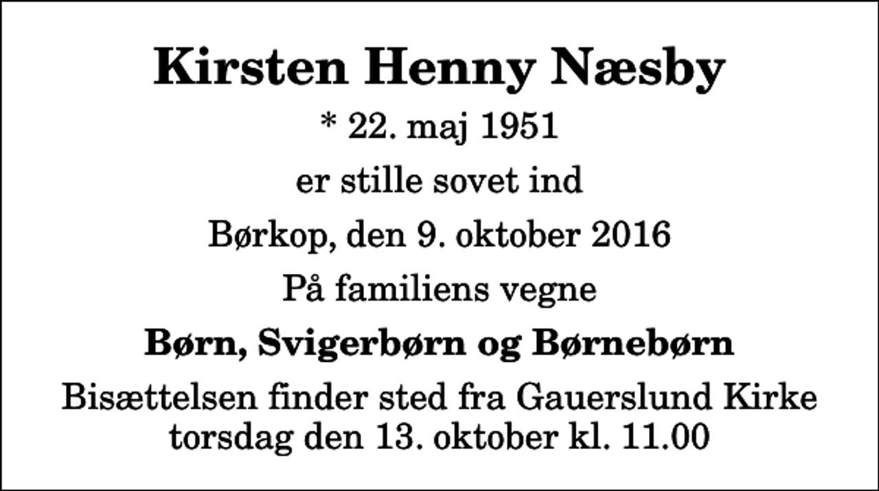 <p>Kirsten Henny Næsby<br />* 22. maj 1951<br />er stille sovet ind<br />Børkop, den 9. oktober 2016<br />På familiens vegne<br />Børn, Svigerbørn og Børnebørn<br />Bisættelsen finder sted fra Gauerslund Kirke torsdag den 13. oktober kl. 11.00</p>