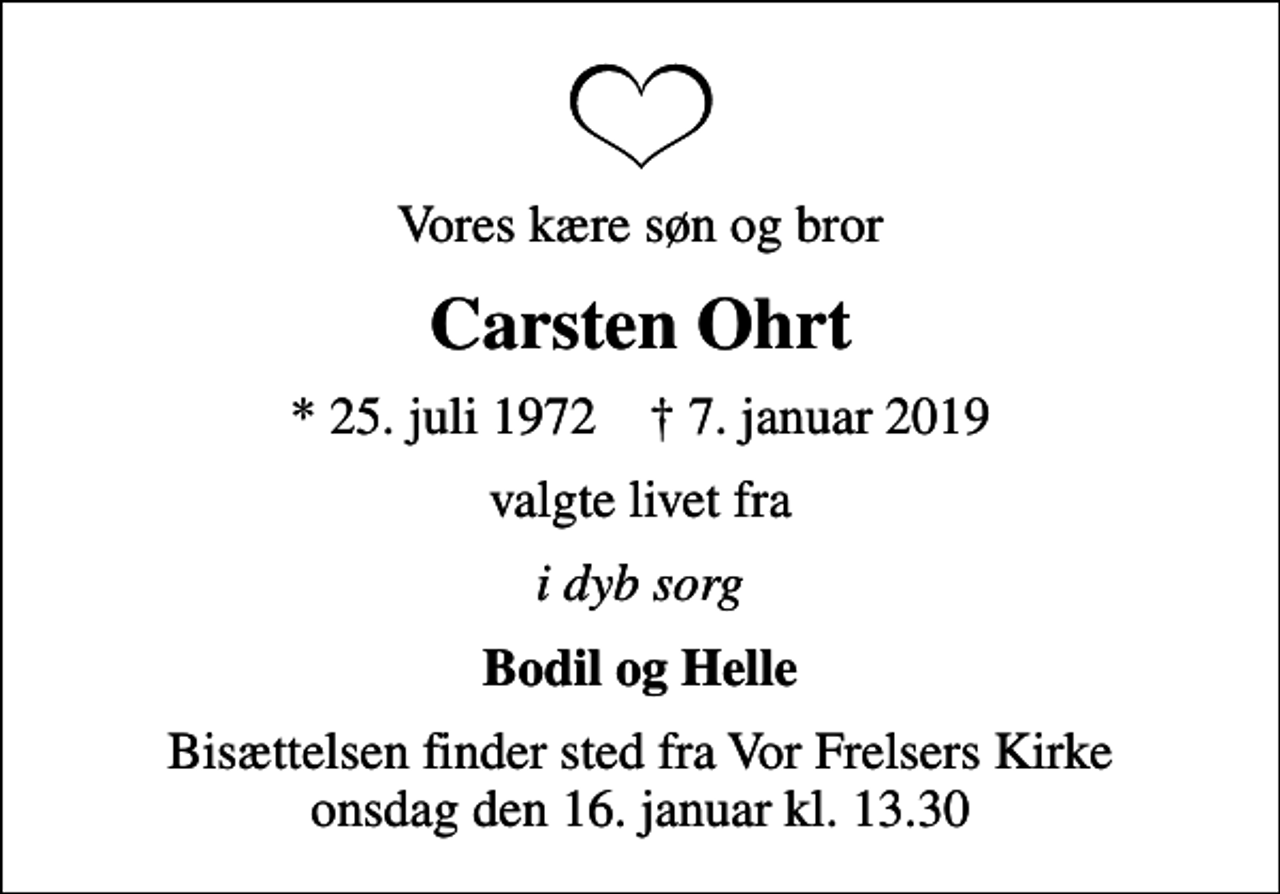 <p>Vores kære søn og bror<br />Carsten Ohrt<br />* 25. juli 1972 ✝ 7. januar 2019<br />valgte livet fra<br />i dyb sorg<br />Bodil og Helle<br />Bisættelsen finder sted fra Vor Frelsers Kirke onsdag den 16. januar kl. 13.30</p>