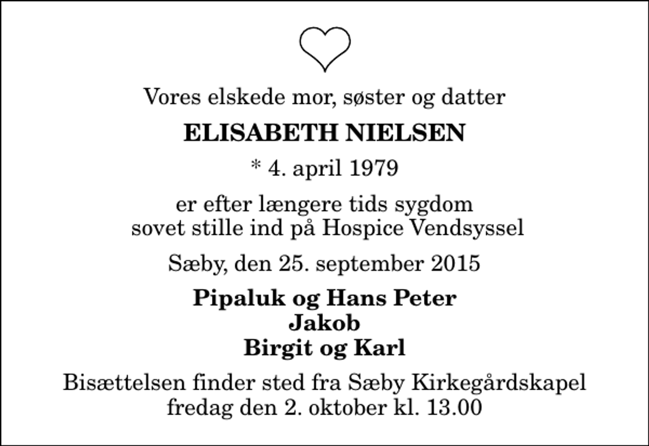 <p>Vores elskede mor, søster og datter<br />Elisabeth Nielsen<br />* 4. april 1979<br />er efter længere tids sygdom sovet stille ind på Hospice Vendsyssel<br />Sæby, den 25. september 2015<br />Pipaluk og Hans Peter Jakob Birgit og Karl<br />Bisættelsen finder sted fra Sæby Kirkegårdskapel fredag den 2. oktober kl. 13.00</p>