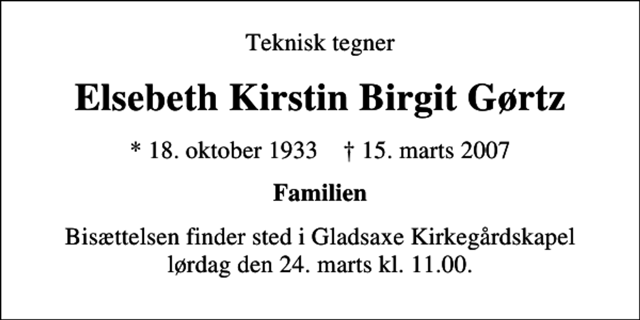 <p>Teknisk tegner<br />Elsebeth Kirstin Birgit Gørtz<br />* 18. oktober 1933 ✝ 15. marts 2007<br />Familien<br />Bisættelsen finder sted i Gladsaxe Kirkegårdskapel lørdag den 24. marts kl. 11.00</p>