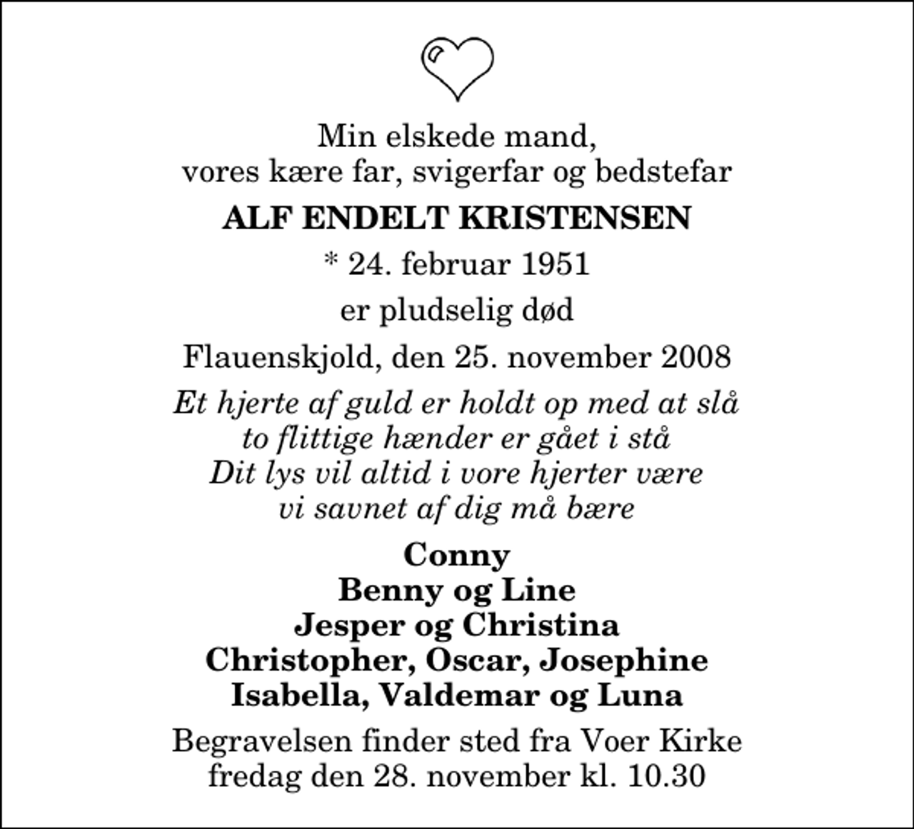 <p>Min elskede mand, vores kære far, svigerfar og bedstefar<br />Alf Endelt Kristensen<br />* 24. februar 1951<br />er pludselig død<br />Flauenskjold, den 25. november 2008<br />Et hjerte af guld er holdt op med at slå to flittige hænder er gået i stå Dit lys vil altid i vore hjerter være vi savnet af dig må bære<br />Conny Benny og Line Jesper og Christina Christopher, Oscar, Josephine Isabella, Valdemar og Luna<br />Begravelsen finder sted fra Voer Kirke fredag den 28. november kl. 10.30</p>