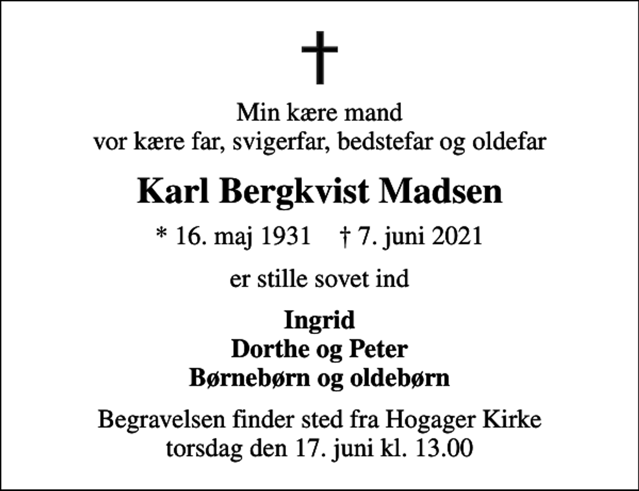 <p>Min kære mand vor kære far, svigerfar, bedstefar og oldefar<br />Karl Bergkvist Madsen<br />* 16. maj 1931 ✝ 7. juni 2021<br />er stille sovet ind<br />Ingrid Dorthe og Peter Børnebørn og oldebørn<br />Begravelsen finder sted fra Hogager Kirke torsdag den 17. juni kl. 13.00</p>