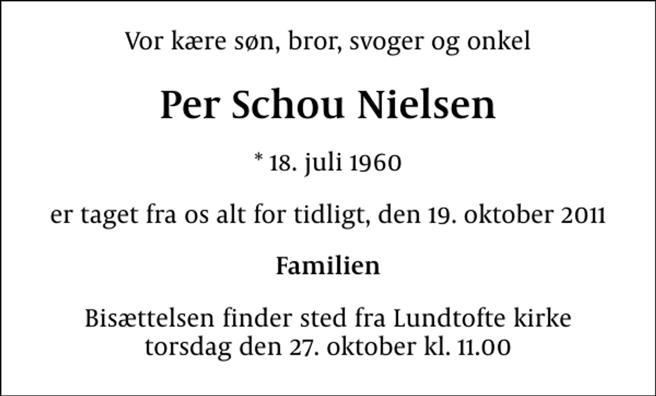 <p>Vor kære søn, bror, svoger og onkel<br />Per Schou Nielsen<br />* 18. juli 1960<br />er taget fra os alt for tidligt, den 19. oktober 2011<br />Familien<br />Bisættelsen finder sted fra Lundtofte kirke torsdag den 27. oktober kl. 11.00</p>