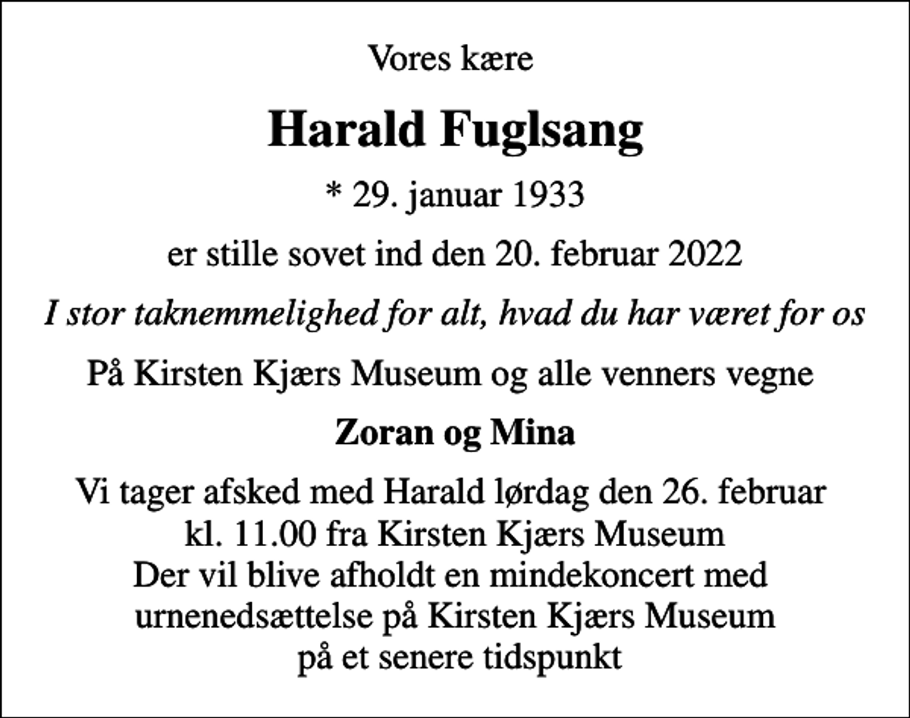 <p>Vores kære<br />Harald Fuglsang<br />* 29. januar 1933<br />er stille sovet ind den 20. februar 2022<br />I stor taknemmelighed for alt, hvad du har været for os<br />På Kirsten Kjærs Museum og alle venners vegne<br />Zoran og Mina<br />Vi tager afsked med Harald lørdag den 26. februar kl. 11.00 fra Kirsten Kjærs Museum Der vil blive afholdt en mindekoncert med urnenedsættelse på Kirsten Kjærs Museum på et senere tidspunkt</p>