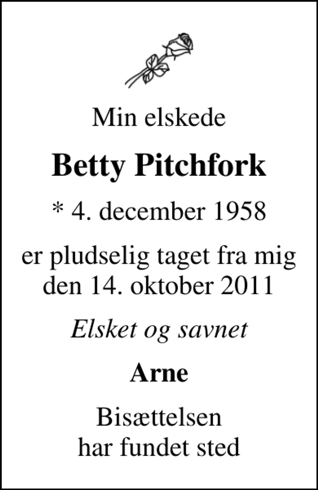 <p>Min elskede<br />Betty Pitchfork<br />* 4. december 1958<br />er pludselig taget fra mig den 14. oktober 2011<br />Elsket og savnet<br />Arne<br />Bisættelsen har fundet sted</p>