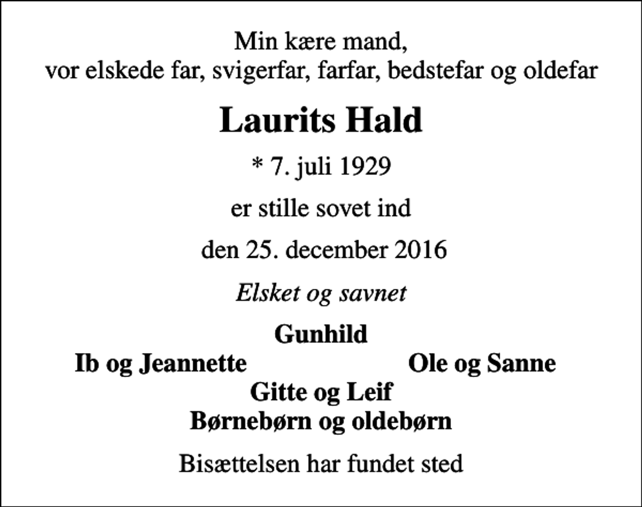 <p>Min kære mand, vor elskede far, svigerfar, farfar, bedstefar og oldefar<br />Laurits Hald<br />* 7. juli 1929<br />er stille sovet ind<br />den 25. december 2016<br />Elsket og savnet<br />Gunhild<br />Ib og Jeannette<br />Ole og Sanne<br />Bisættelsen har fundet sted</p>