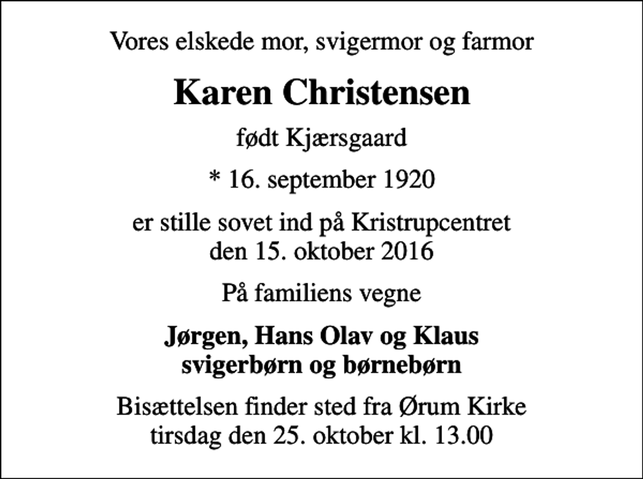 <p>Vores elskede mor, svigermor og farmor<br />Karen Christensen<br />født Kjærsgaard<br />* 16. september 1920<br />er stille sovet ind på Kristrupcentret den 15. oktober 2016<br />På familiens vegne<br />Jørgen, Hans Olav og Klaus svigerbørn og børnebørn<br />Bisættelsen finder sted fra Ørum Kirke tirsdag den 25. oktober kl. 13.00</p>