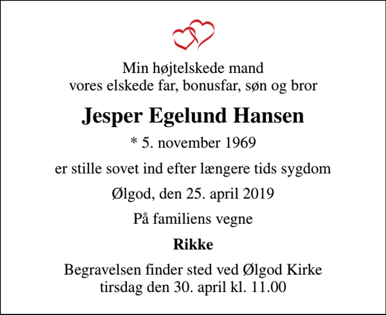 <p>Min højtelskede mand vores elskede far, bonusfar, søn og bror<br />Jesper Egelund Hansen<br />* 5. november 1969<br />er stille sovet ind efter længere tids sygdom<br />Ølgod, den 25. april 2019<br />På familiens vegne<br />Rikke<br />Begravelsen finder sted ved Ølgod Kirke tirsdag den 30. april kl. 11.00</p>