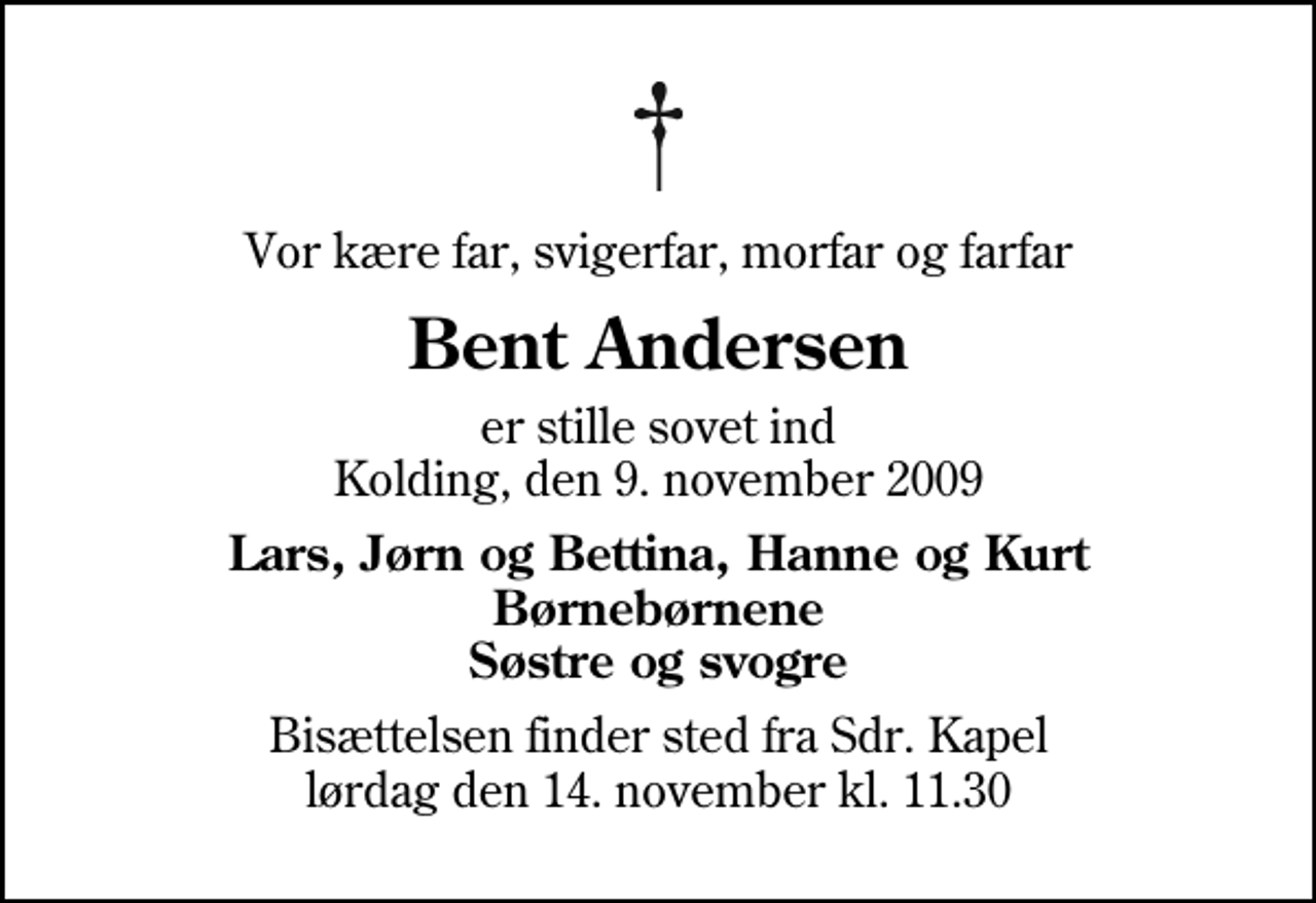 <p>Vor kære far, svigerfar, morfar og farfar<br />Bent Andersen<br />er stille sovet ind Kolding, den 9. november 2009<br />Lars, Jørn og Bettina, Hanne og Kurt Børnebørnene Søstre og svogre<br />Bisættelsen finder sted fra Sdr. Kapel lørdag den 14. november kl. 11.30</p>