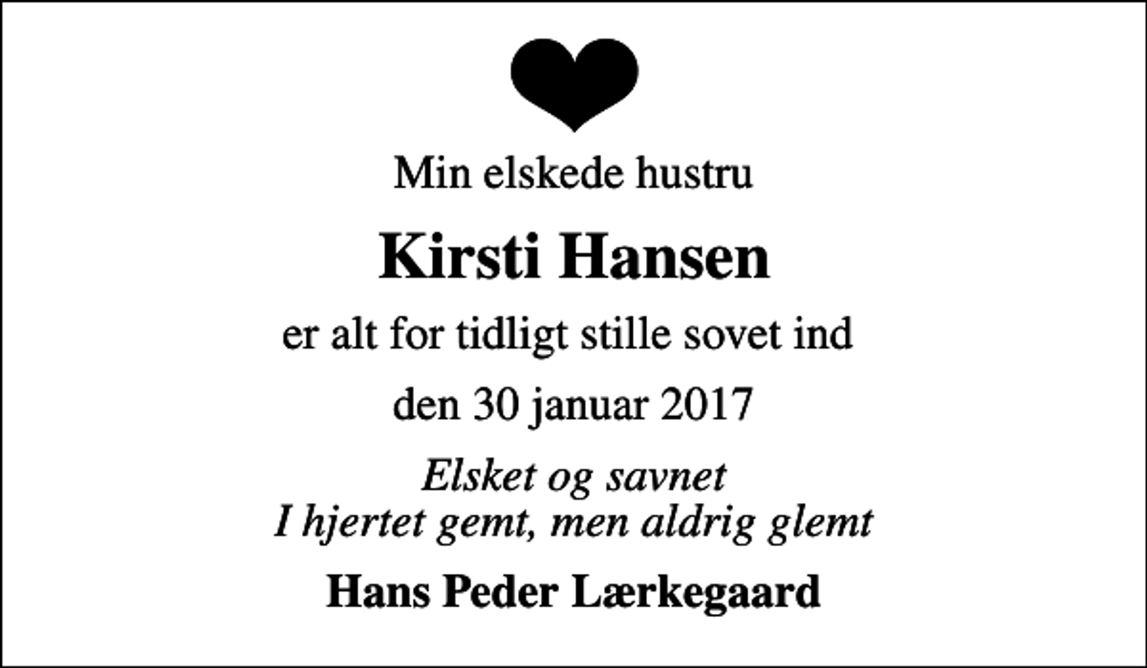 <p>Min elskede hustru<br />Kirsti Hansen<br />er alt for tidligt stille sovet ind<br />den 30 januar 2017<br />Elsket og savnet I hjertet gemt, men aldrig glemt<br />Hans Peder Lærkegaard</p>
