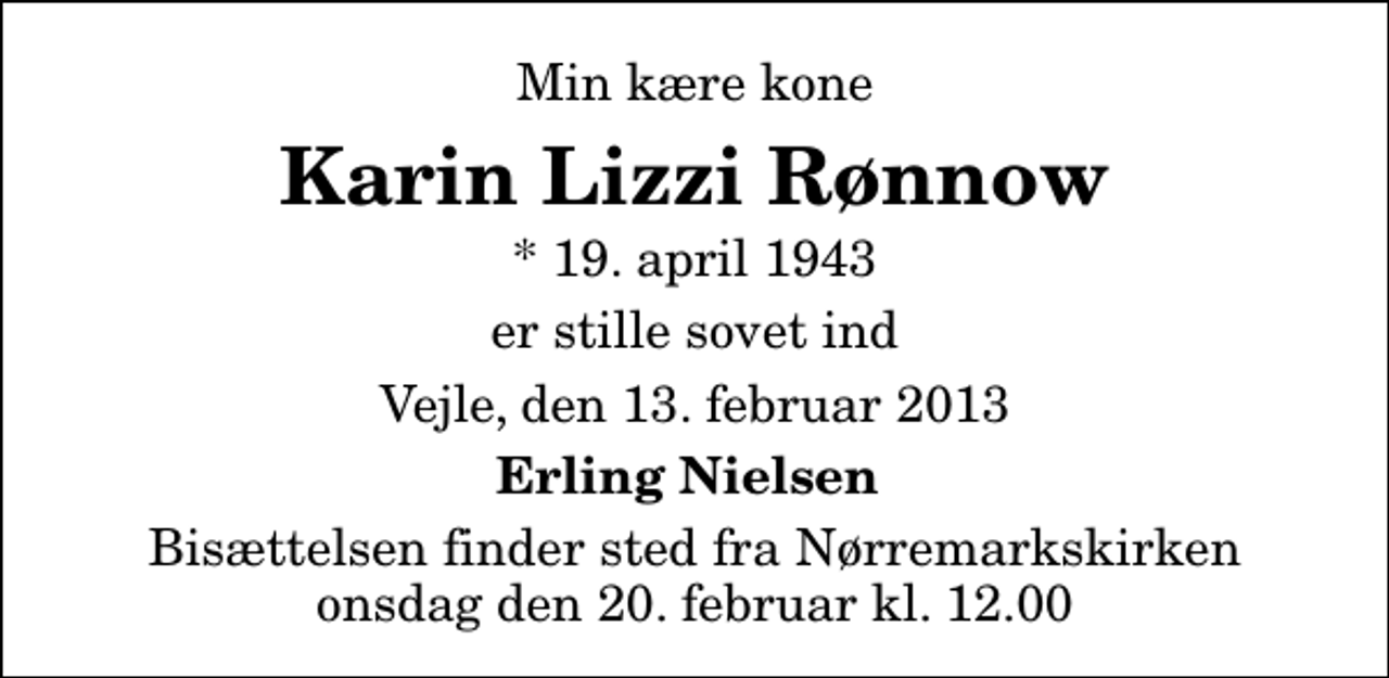 <p>Min kære kone<br />Karin Lizzi Rønnow<br />* 19. april 1943<br />er stille sovet ind<br />Vejle, den 13. februar 2013<br />Erling Nielsen<br />Bisættelsen finder sted fra Nørremarkskirken onsdag den 20. februar kl. 12.00</p>