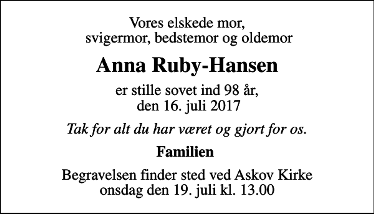 <p>Vores elskede mor, svigermor, bedstemor og oldemor<br />Anna Ruby-Hansen<br />er stille sovet ind 98 år, den 16. juli 2017<br />Tak for alt du har været og gjort for os.<br />Familien<br />Begravelsen finder sted ved Askov Kirke onsdag den 19. juli kl. 13.00</p>