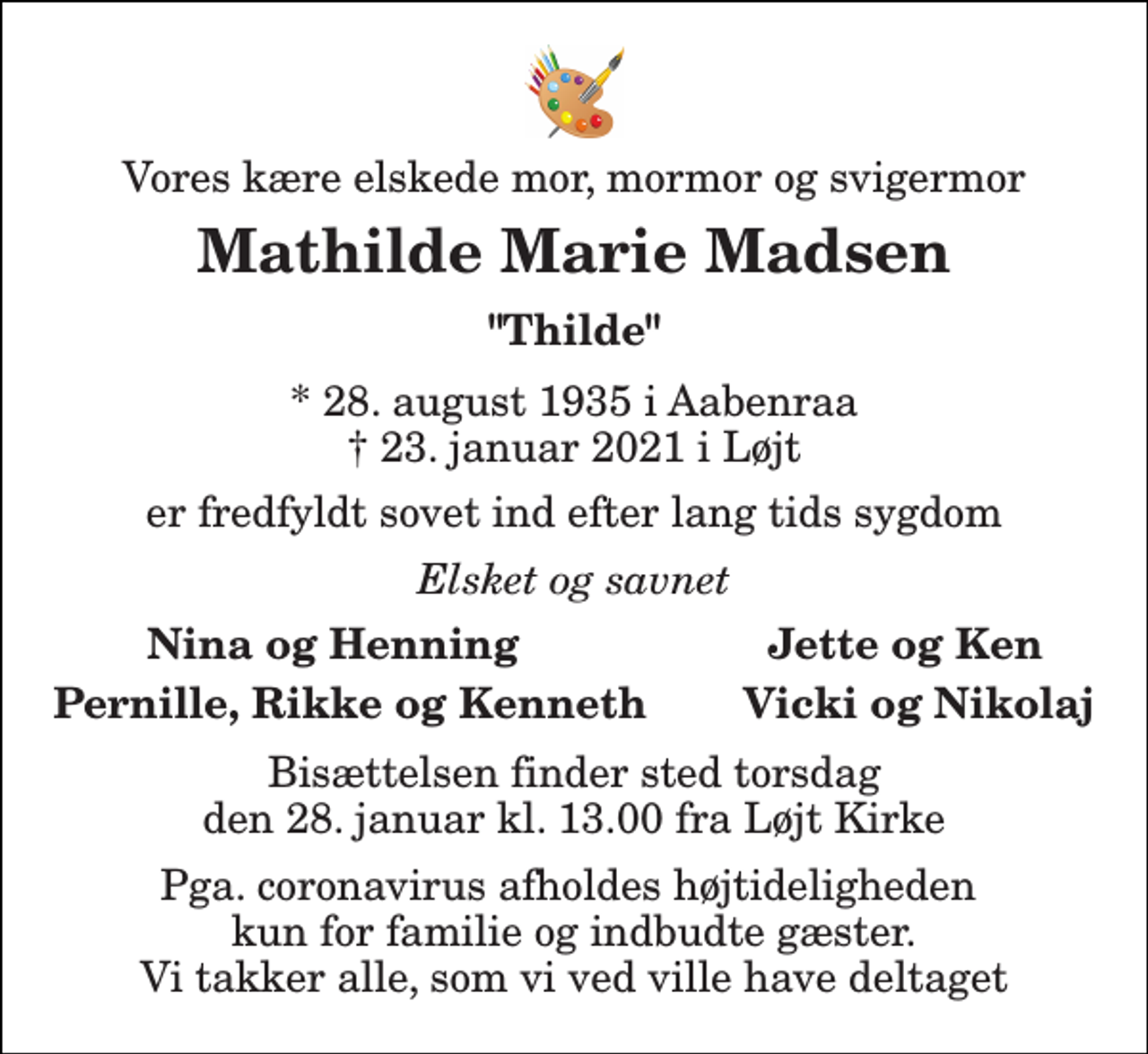 <p>Vores kære elskede mor, mormor og svigermor<br />Mathilde Marie Madsen<br />"Thilde"<br />*​ 28. august 1935​ i Aabenraa †​ 23. januar 2021​ i Løjt<br />er fredfyldt sovet ind efter lang tids sygdom<br />Elsket og savnet<br />Nina og Henning<br />Jette og Ken<br />Pernille, Rikke og Kenneth Vicki og Nikolaj<br />Bisættelsen finder sted torsdag den 28. januar kl. 13.00 fra Løjt Kirke<br />Pga. coronavirus afholdes højtideligheden kun for familie og indbudte gæster. Vi takker alle, som vi ved ville have deltaget</p>